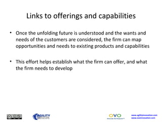 Links to offerings and capabilities Once the unfolding future is understood and the wants and needs of the customers are considered, the firm can map opportunities and needs to existing products and capabilities This effort helps establish what the firm can offer, and what the firm needs to develop 