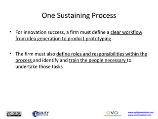 One Sustaining Process For innovation success, a firm must define a  clear workflow from idea generation to product prototyping The firm must also  define roles and responsibilities within the process  and identify and  train the people necessary  to undertake those tasks 