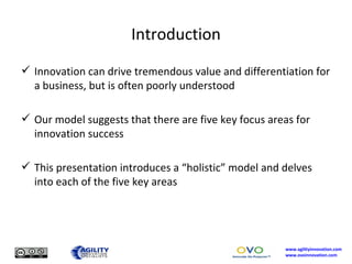 Introduction Innovation can drive tremendous value and differentiation for a business, but is often poorly understood Our model suggests that there are five key focus areas for innovation success This presentation introduces a “holistic” model and delves into each of the five key areas 