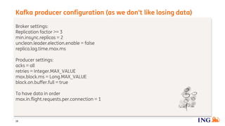 Broker settings:
Replication factor >= 3
min.insync.replicas = 2
unclean.leader.election.enable = false
replica.lag.time.max.ms
Producer settings:
acks = all
retries = Integer.MAX_VALUE
max.block.ms = Long.MAX_VALUE
block.on.buffer.full = true
To have data in order
max.in.flight.requests.per.connection = 1
Kafka producer configuration (as we don’t like losing data)
18
 