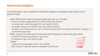 Core Intel allows users to perform advanced analytics on network logs using a set of
powerful tools
• Spark API to write code to process large data sets on a cluster
• perform complex aggregations to collect interesting statistics
• run large scale clustering algorithms with Spark’s MLLib
• run graph analyses on network logs using Spark’s GraphX
• transform and extract data for use in another system (which are better for specific analytics or
visualization purposes)
• Kafka, co you can write own Consumers and Producers to work with your data
• to perform streaming analysis on your data
• to implement your own alerting logic
• Toolset
• Programming languages: Scala, Java, Python
• IDE’s: Eclipse / Scala IDE, IPython Notebook and R Studio
Advanced analytics
36
 