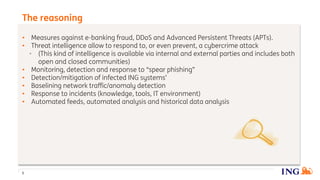 • Measures against e-banking fraud, DDoS and Advanced Persistent Threats (APTs).
• Threat intelligence allow to respond to, or even prevent, a cybercrime attack
• (This kind of intelligence is available via internal and external parties and includes both
open and closed communities)
• Monitoring, detection and response to “spear phishing”
• Detection/mitigation of infected ING systems’
• Baselining network traffic/anomaly detection
• Response to incidents (knowledge, tools, IT environment)
• Automated feeds, automated analysis and historical data analysis
The reasoning
5
 