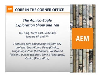 CORE IN THE CORNER OFFICE

        The Agnico‐Eagle 
    Exploration Show and Tell
       145 King Street East, Suite 400
             January 6th and 7th

    Featuring core and geologists from key 
      projects: Suuri‐Roura Deep (Kittila), 
  Tiriganiaq‐F Zone (Meliadine), Westwood 
(Ellison), D Zone (Goldex), Zone 5 (Bousquet), 
              Cubiro (Pinos Altos)
 