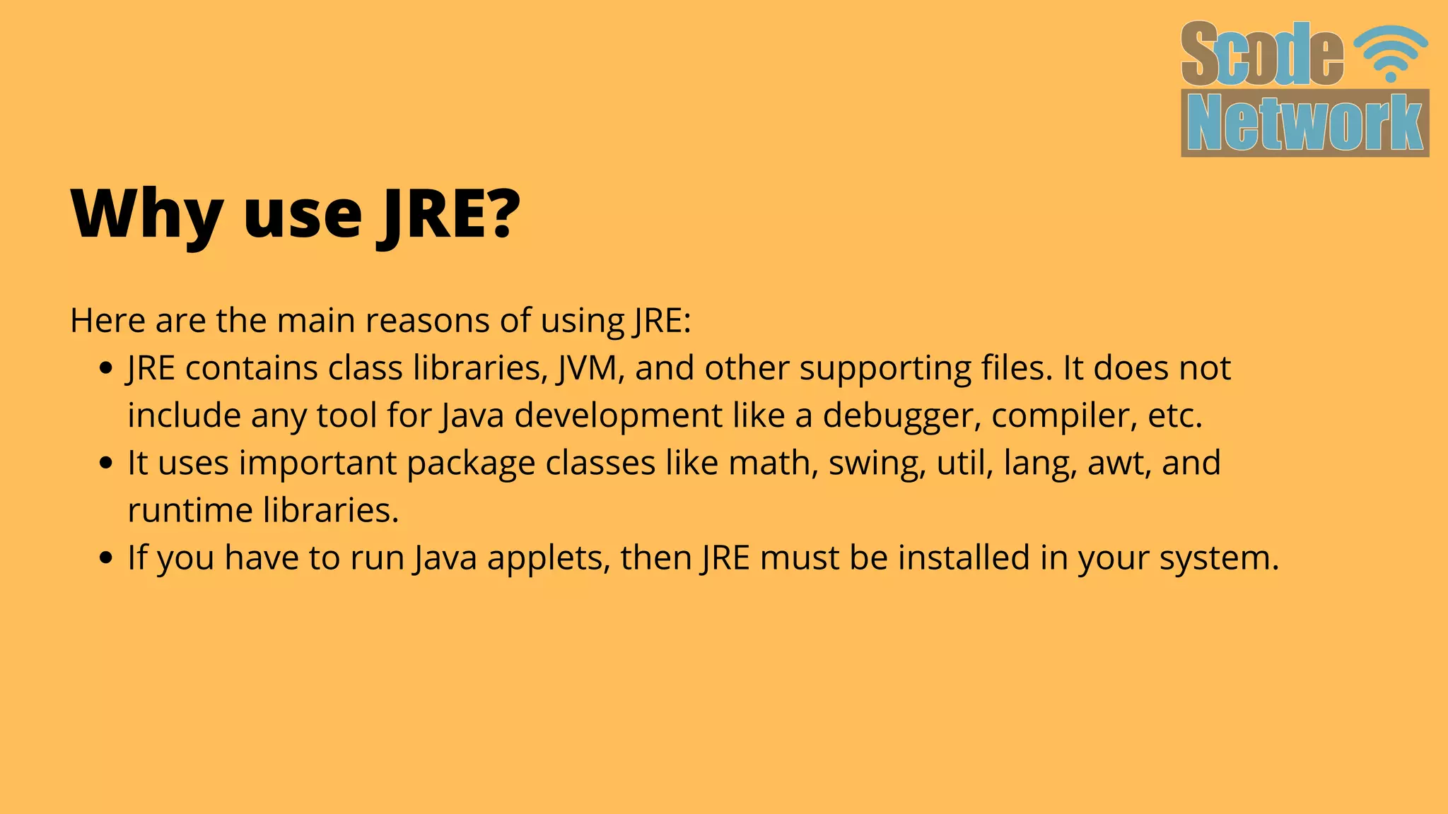 JRE contains class libraries, JVM, and other supporting files. It does not

include any tool for Java development like a debugger, compiler, etc.
It uses important package classes like math, swing, util, lang, awt, and

runtime libraries.
If you have to run Java applets, then JRE must be installed in your system.
Here are the main reasons of using JRE:
Why use JRE?
 