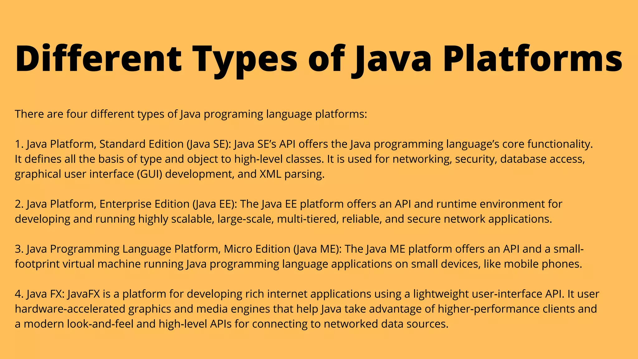 There are four different types of Java programing language platforms:
1. Java Platform, Standard Edition (Java SE): Java SE’s API offers the Java programming language’s core functionality.

It defines all the basis of type and object to high-level classes. It is used for networking, security, database access,

graphical user interface (GUI) development, and XML parsing.
2. Java Platform, Enterprise Edition (Java EE): The Java EE platform offers an API and runtime environment for

developing and running highly scalable, large-scale, multi-tiered, reliable, and secure network applications.
3. Java Programming Language Platform, Micro Edition (Java ME): The Java ME platform offers an API and a small-

footprint virtual machine running Java programming language applications on small devices, like mobile phones.
4. Java FX: JavaFX is a platform for developing rich internet applications using a lightweight user-interface API. It user

hardware-accelerated graphics and media engines that help Java take advantage of higher-performance clients and

a modern look-and-feel and high-level APIs for connecting to networked data sources.
Different Types of Java Platforms
 