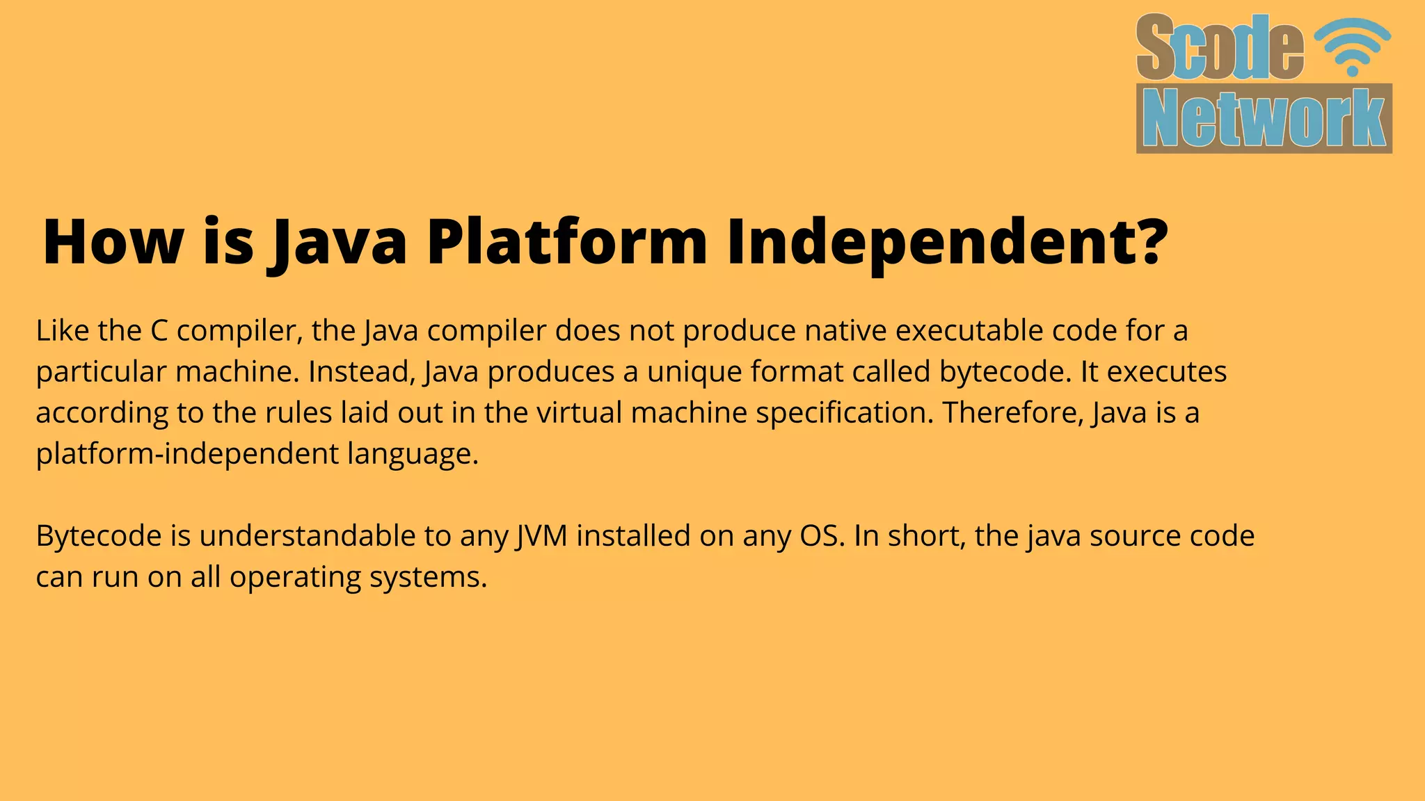 Like the C compiler, the Java compiler does not produce native executable code for a

particular machine. Instead, Java produces a unique format called bytecode. It executes

according to the rules laid out in the virtual machine specification. Therefore, Java is a

platform-independent language.
Bytecode is understandable to any JVM installed on any OS. In short, the java source code

can run on all operating systems.
How is Java Platform Independent?
 