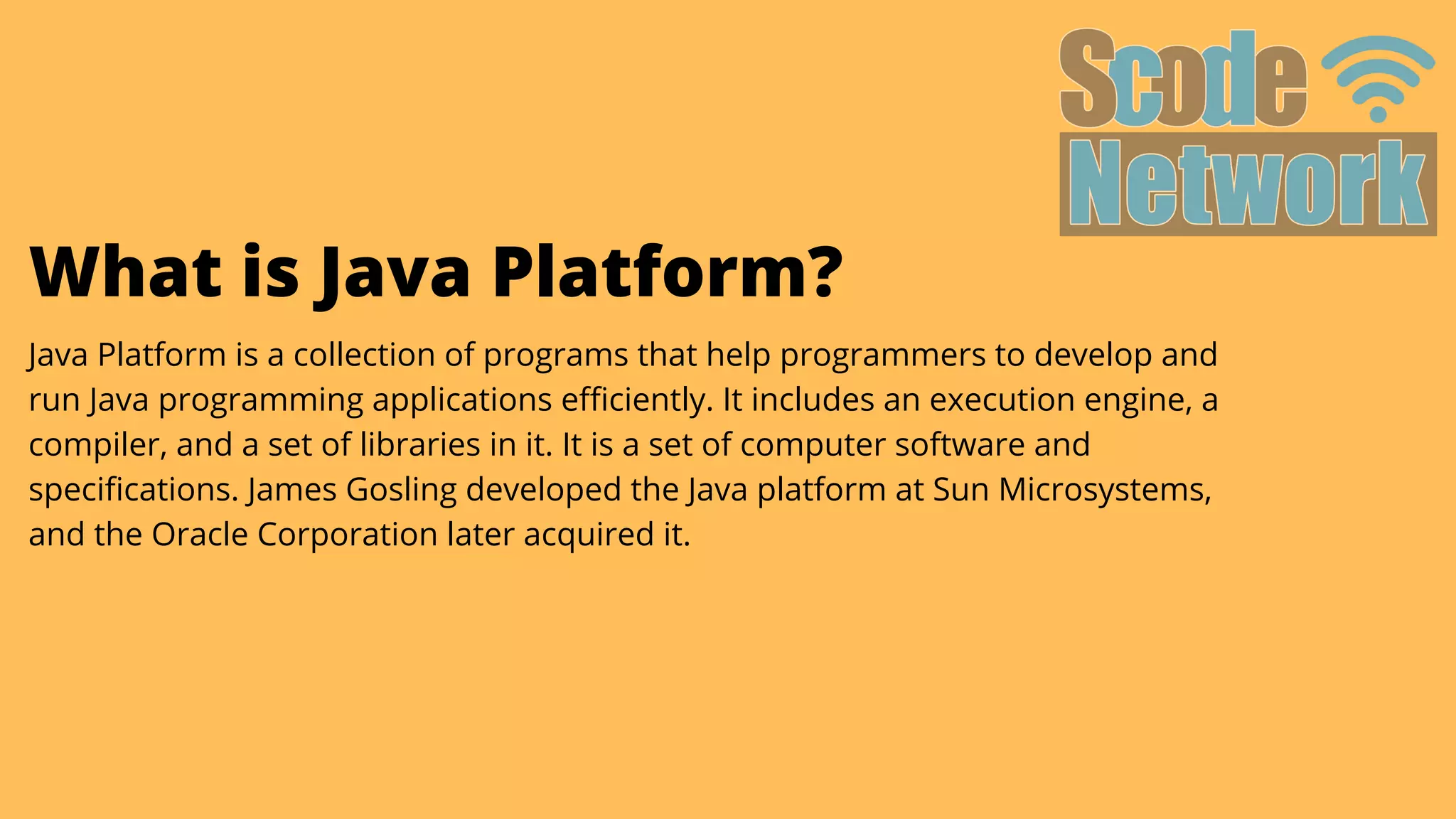 What is Java Platform?
Java Platform is a collection of programs that help programmers to develop and

run Java programming applications efficiently. It includes an execution engine, a

compiler, and a set of libraries in it. It is a set of computer software and
specifications. James Gosling developed the Java platform at Sun Microsystems,

and the Oracle Corporation later acquired it.
 