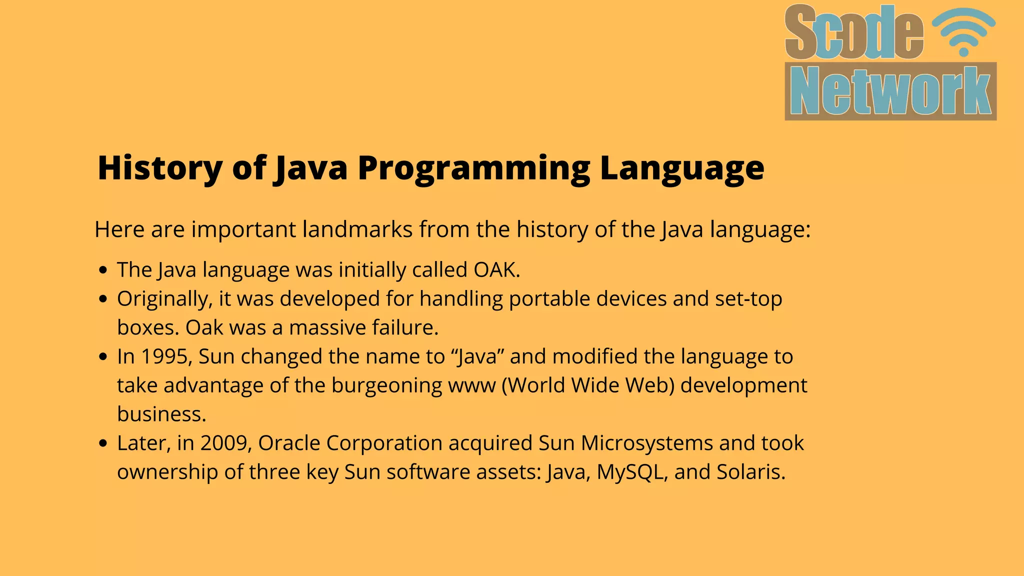History of Java Programming Language
Here are important landmarks from the history of the Java language:
The Java language was initially called OAK.
Originally, it was developed for handling portable devices and set-top

boxes. Oak was a massive failure.
In 1995, Sun changed the name to “Java” and modified the language to

take advantage of the burgeoning www (World Wide Web) development

business.
Later, in 2009, Oracle Corporation acquired Sun Microsystems and took

ownership of three key Sun software assets: Java, MySQL, and Solaris.
 