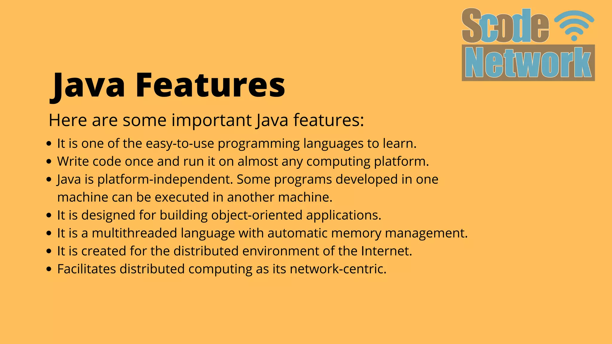 It is one of the easy-to-use programming languages to learn.
Write code once and run it on almost any computing platform.
Java is platform-independent. Some programs developed in one

machine can be executed in another machine.
It is designed for building object-oriented applications.
It is a multithreaded language with automatic memory management.
It is created for the distributed environment of the Internet.
Facilitates distributed computing as its network-centric.
Java Features
Here are some important Java features:
 