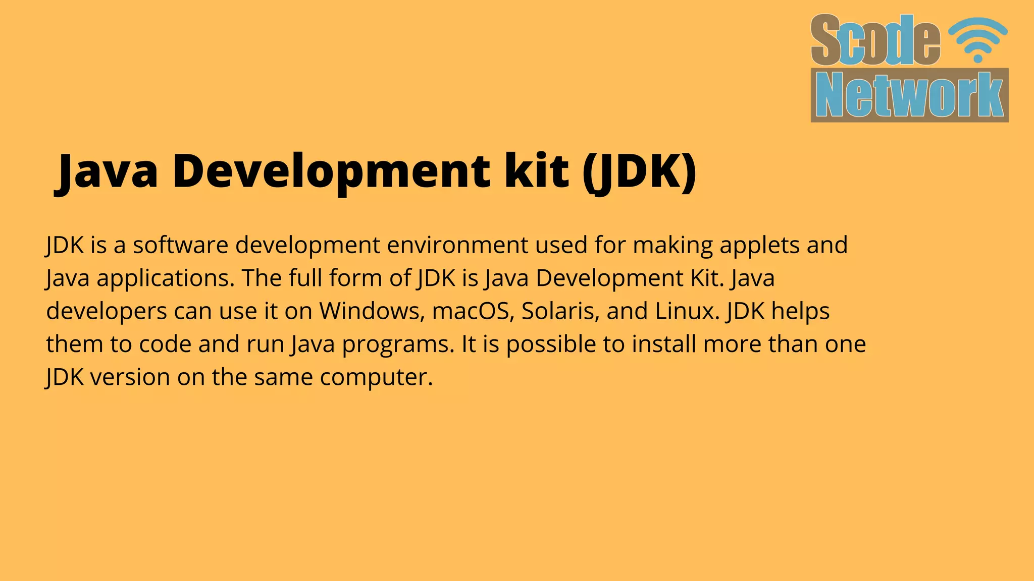 JDK is a software development environment used for making applets and

Java applications. The full form of JDK is Java Development Kit. Java

developers can use it on Windows, macOS, Solaris, and Linux. JDK helps

them to code and run Java programs. It is possible to install more than one

JDK version on the same computer.
Java Development kit (JDK)
 