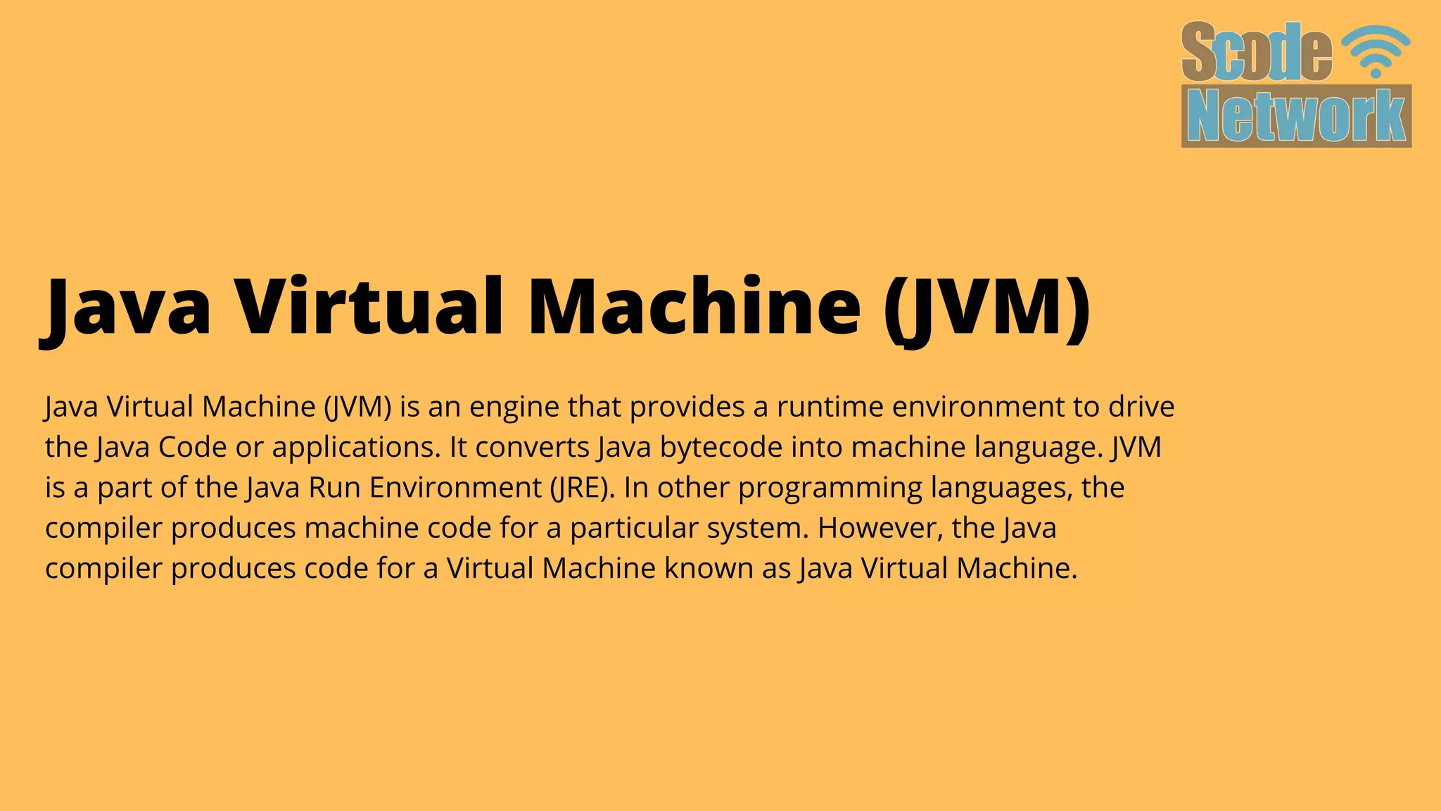 Java Virtual Machine (JVM)
Java Virtual Machine (JVM) is an engine that provides a runtime environment to drive

the Java Code or applications. It converts Java bytecode into machine language. JVM

is a part of the Java Run Environment (JRE). In other programming languages, the

compiler produces machine code for a particular system. However, the Java

compiler produces code for a Virtual Machine known as Java Virtual Machine.
 