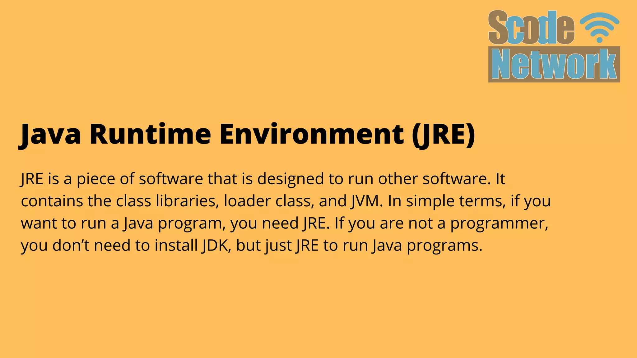 Java Runtime Environment (JRE)
JRE is a piece of software that is designed to run other software. It

contains the class libraries, loader class, and JVM. In simple terms, if you

want to run a Java program, you need JRE. If you are not a programmer,

you don’t need to install JDK, but just JRE to run Java programs.
 