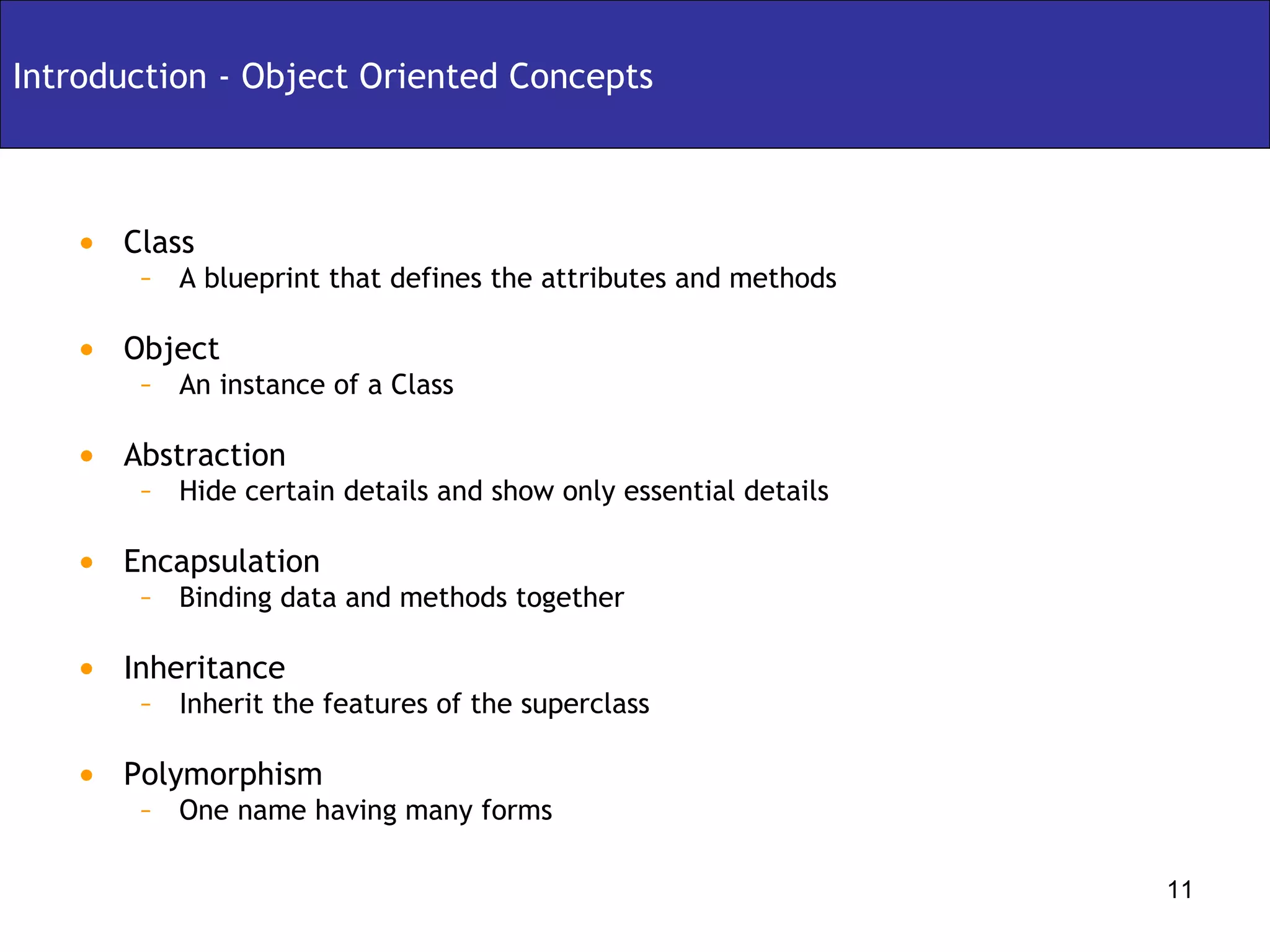 Class A blueprint that defines the attributes and methods Object An instance of a Class Abstraction Hide certain details and show only essential details Encapsulation Binding data and methods together Inheritance Inherit the features of the superclass Polymorphism One name having many forms Introduction - Object Oriented Concepts 