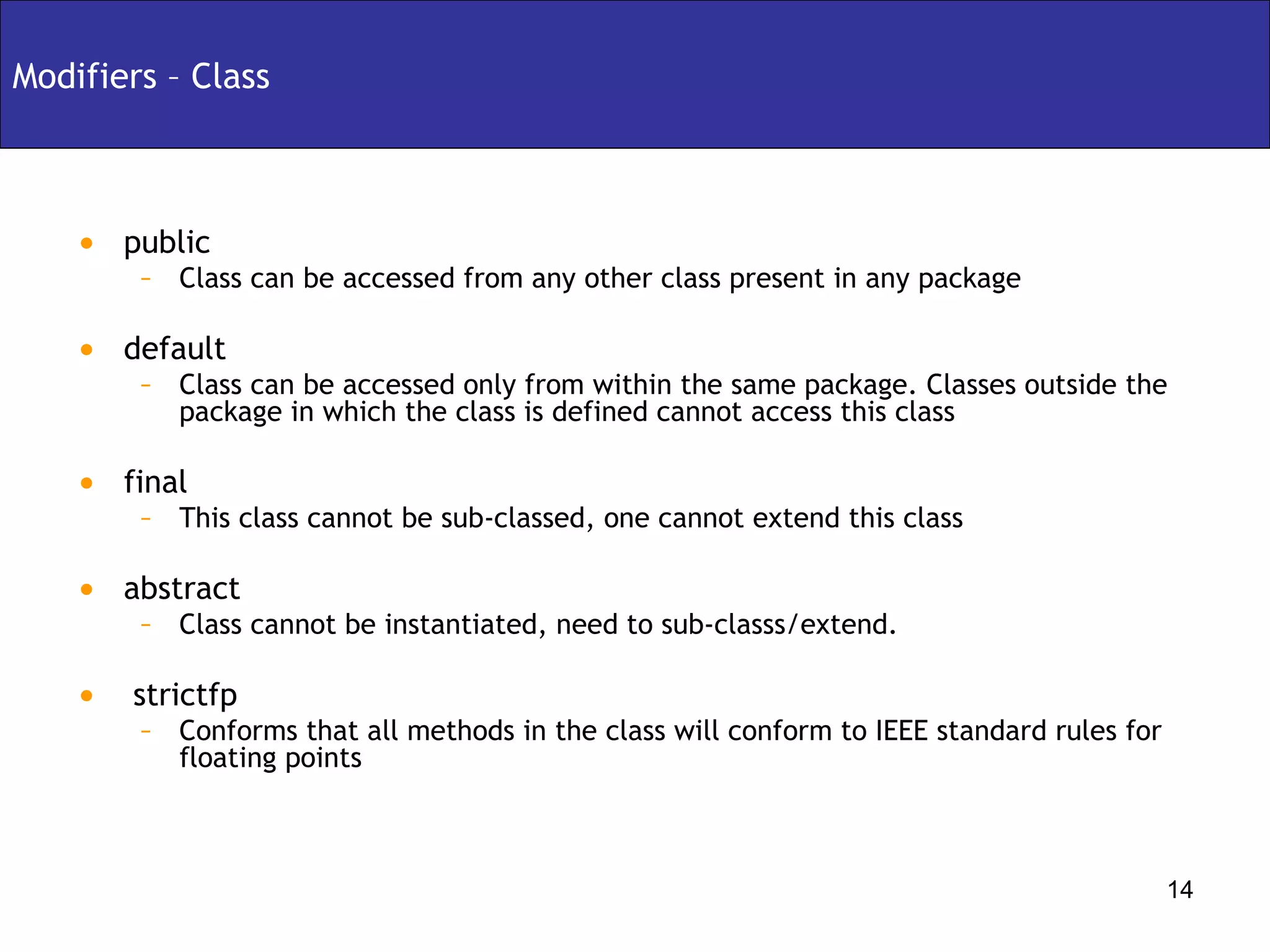 Modifiers – Class public  Class can be accessed from any other class present in any package default Class can be accessed only from within the same package. Classes outside the package in which the class is defined cannot access this class final  This class cannot be sub-classed, one cannot extend this class abstract Class cannot be instantiated, need to sub-classs/extend. strictfp Conforms that all methods in the class will conform to IEEE standard rules for floating points 