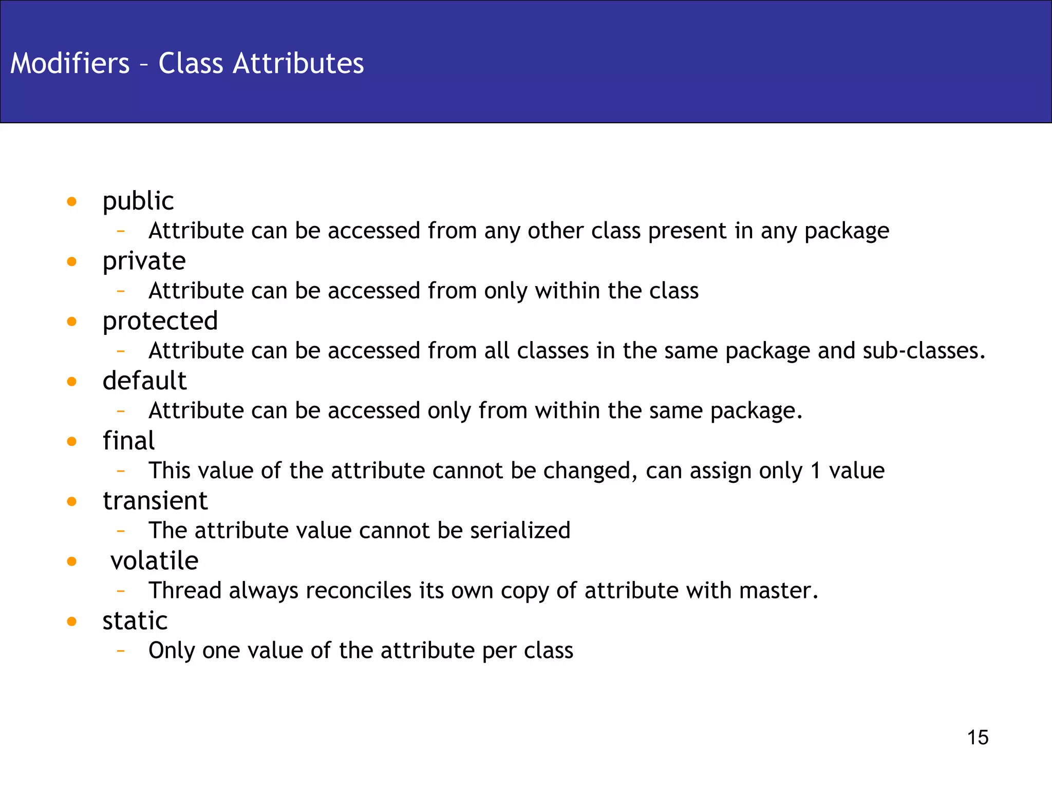Modifiers – Class Attributes public  Attribute can be accessed from any other class present in any package private Attribute can be accessed from only within the class protected Attribute can be accessed from all classes in the same package and sub-classes. default Attribute can be accessed only from within the same package. final  This value of the attribute cannot be changed, can assign only 1 value transient The attribute value cannot be serialized volatile Thread always reconciles its own copy of attribute with master. static Only one value of the attribute per class 