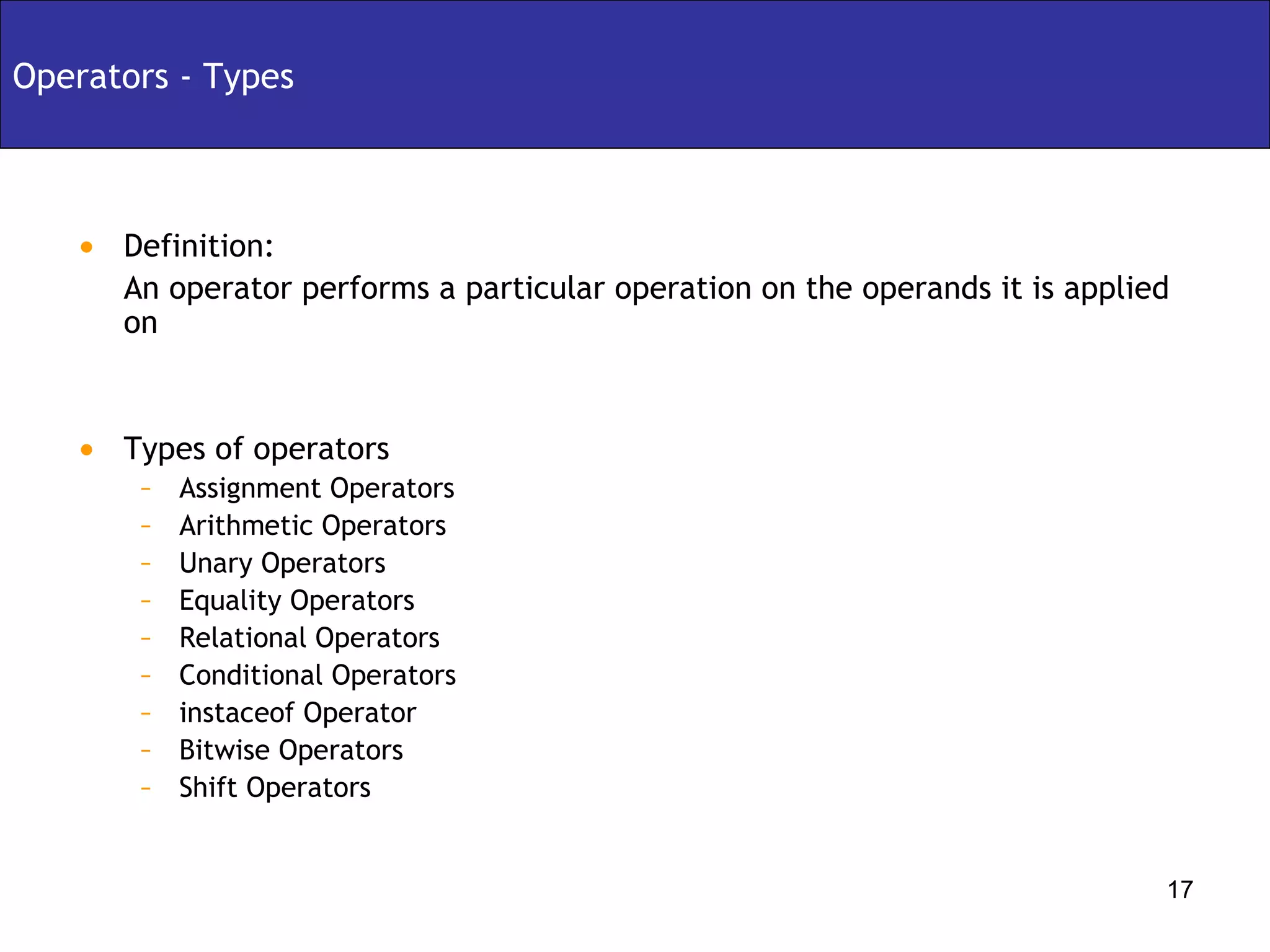 Definition:  An operator performs a particular operation on the operands it is applied on Types of operators Assignment Operators Arithmetic Operators Unary Operators Equality Operators Relational Operators Conditional Operators instaceof Operator Bitwise Operators Shift Operators Operators - Types 