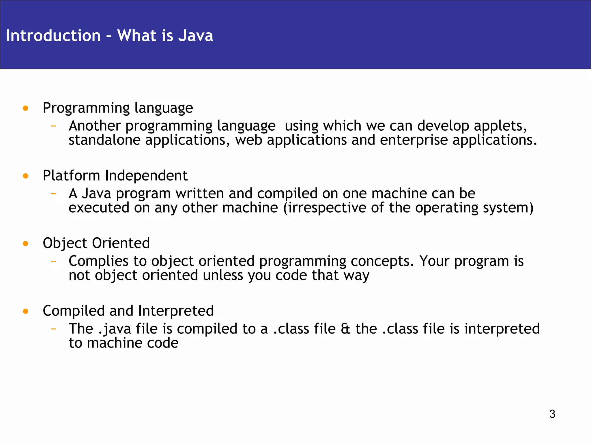 Programming language Another programming language  using which we can develop applets, standalone applications, web applications and enterprise applications. Platform Independent A Java program written and compiled on one machine can be executed on any other machine (irrespective of the operating system) Object Oriented Complies to object oriented programming concepts. Your program is not object oriented unless you code that way Compiled and Interpreted The .java file is compiled to a .class file & the .class file is interpreted to machine code Introduction – What is Java 