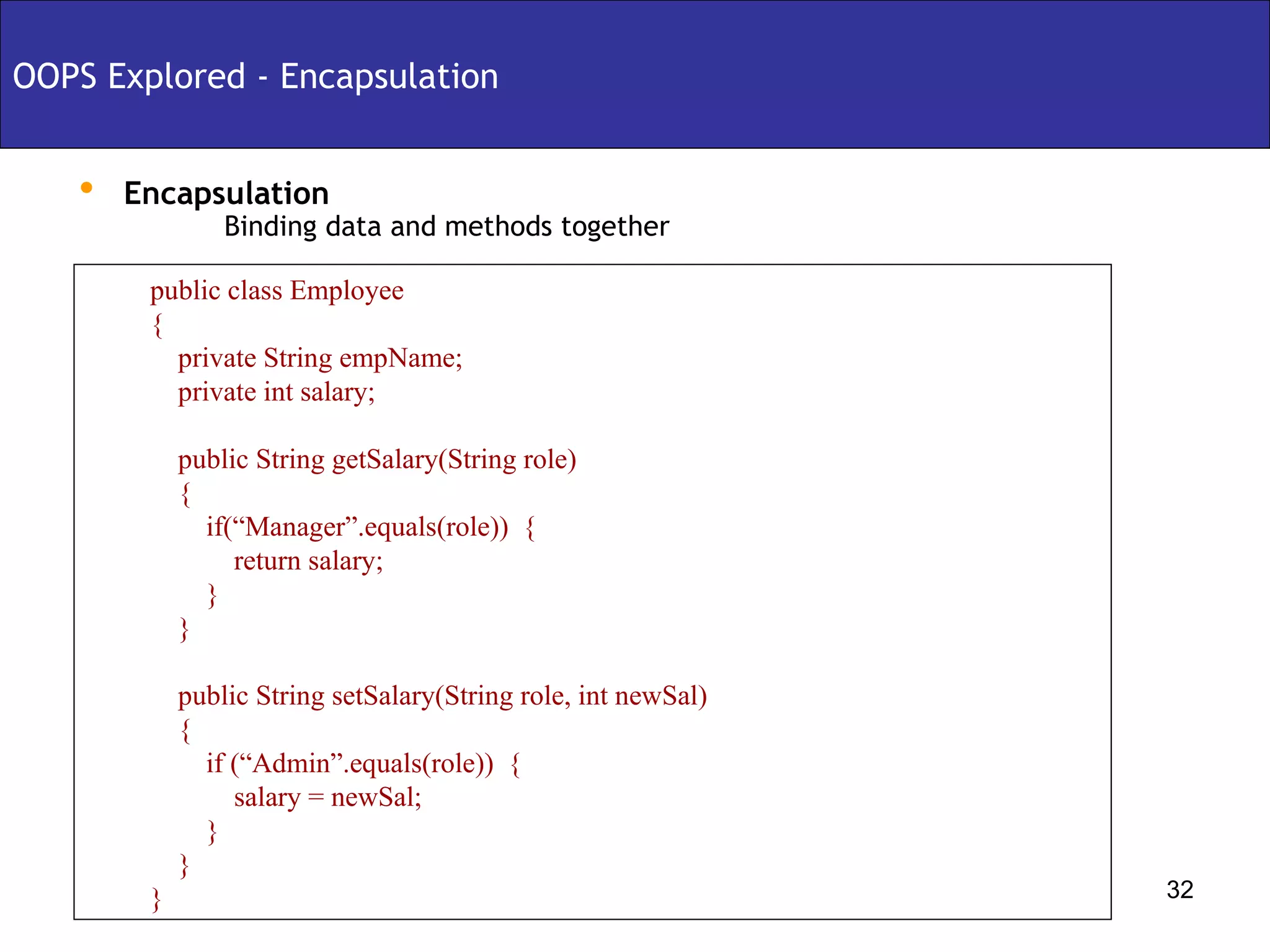 Encapsulation Binding data and methods together OOPS Explored - Encapsulation public class Employee { private String empName; private int salary; public String getSalary(String role) { if(“Manager”.equals(role))  { return salary; } } public String setSalary(String role, int newSal)  { if (“Admin”.equals(role))  { salary = newSal; } } } 