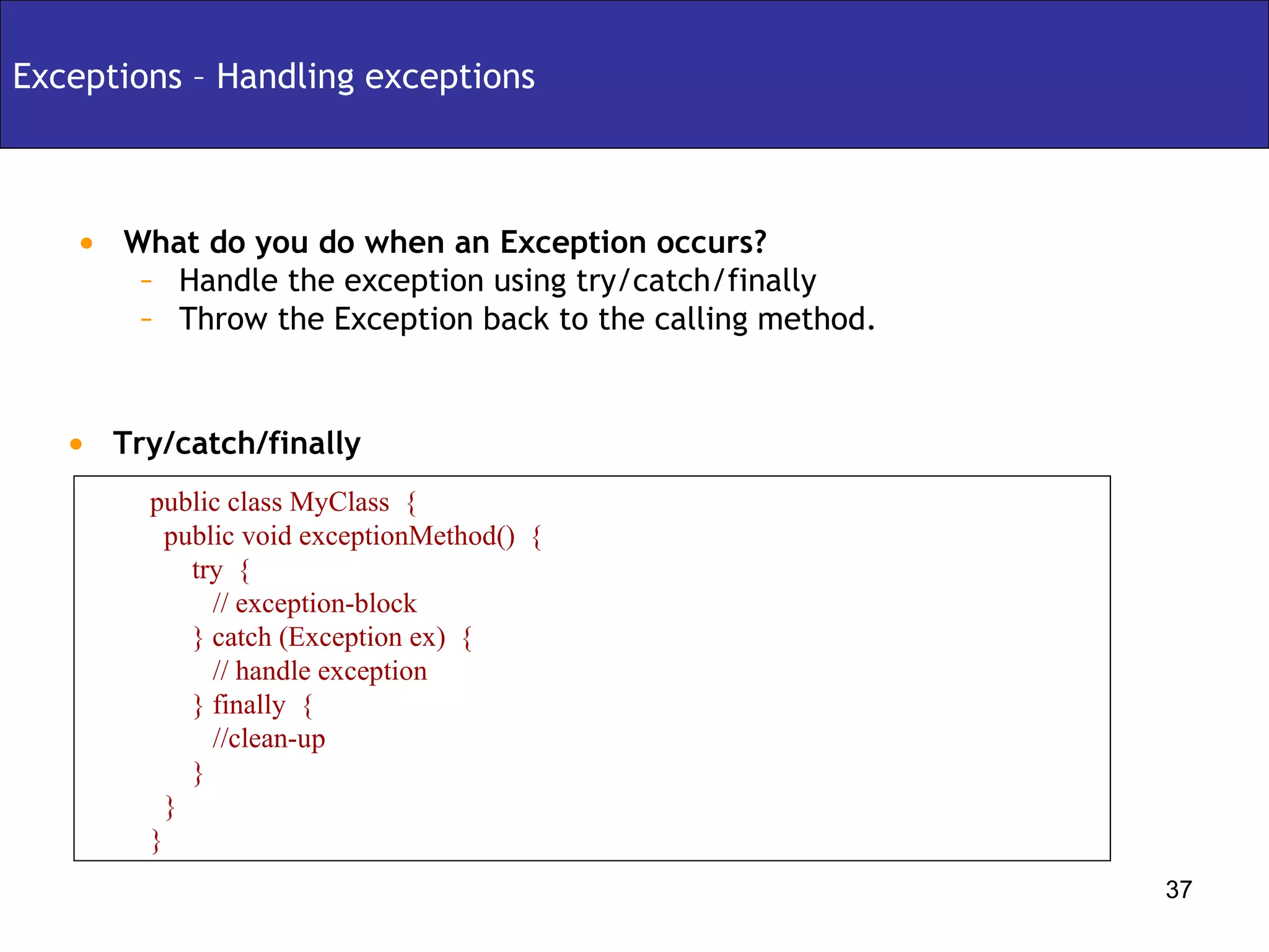 Exceptions – Handling exceptions What do you do when an Exception occurs? Handle the exception using try/catch/finally Throw the Exception back to the calling method. Try/catch/finally public class MyClass  { public void exceptionMethod()  { try  {  // exception-block } catch (Exception ex)  { // handle exception } finally  { //clean-up } } } 