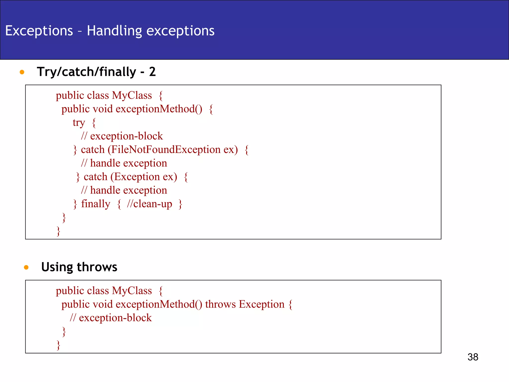 Exceptions – Handling exceptions Try/catch/finally - 2 public class MyClass  { public void exceptionMethod()  { try  {  // exception-block } catch (FileNotFoundException ex)  { // handle exception } catch (Exception ex)  { // handle exception } finally  {  //clean-up  } } } Using throws  public class MyClass  { public void exceptionMethod() throws Exception { // exception-block } } 