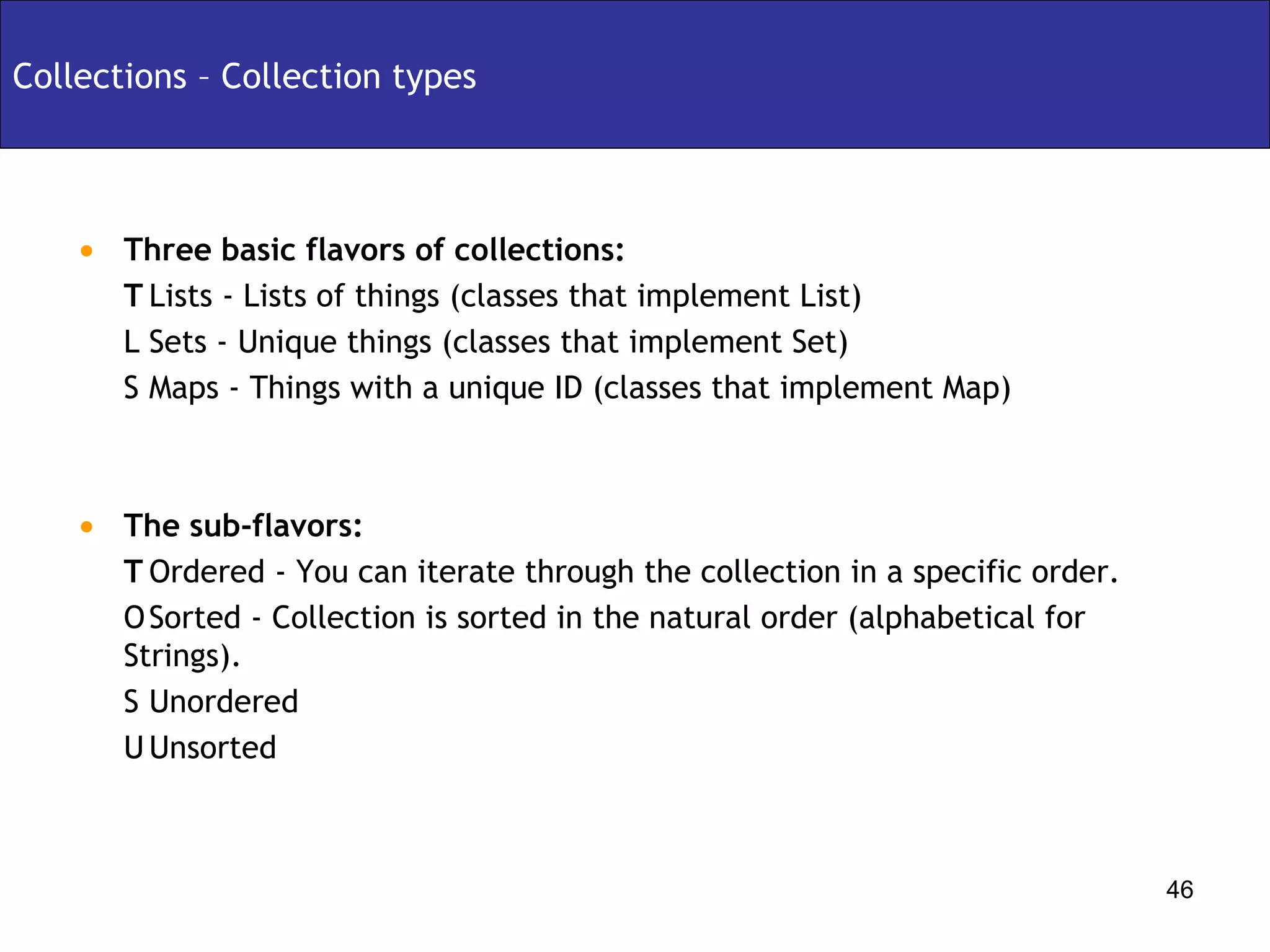 Collections – Collection types Three basic flavors of collections:   Lists - Lists of things (classes that implement List)   Sets - Unique things (classes that implement Set)   Maps - Things with a unique ID (classes that implement Map) The sub-flavors:   Ordered - You can iterate through the collection in a specific order.   Sorted - Collection is sorted in the natural order (alphabetical for Strings).   Unordered   Unsorted 