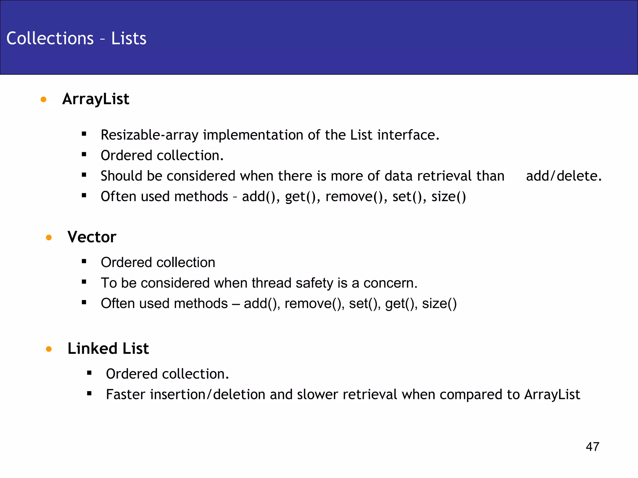 ArrayList Collections – Lists Ordered collection To be considered when thread safety is a concern. Often used methods – add(), remove(), set(), get(), size() Vector Resizable-array implementation of the List interface. Ordered collection. Should be considered when there is more of data retrieval than  add/delete. Often used methods – add(), get(), remove(), set(), size() Linked List Ordered collection. Faster insertion/deletion and slower retrieval when compared to ArrayList 