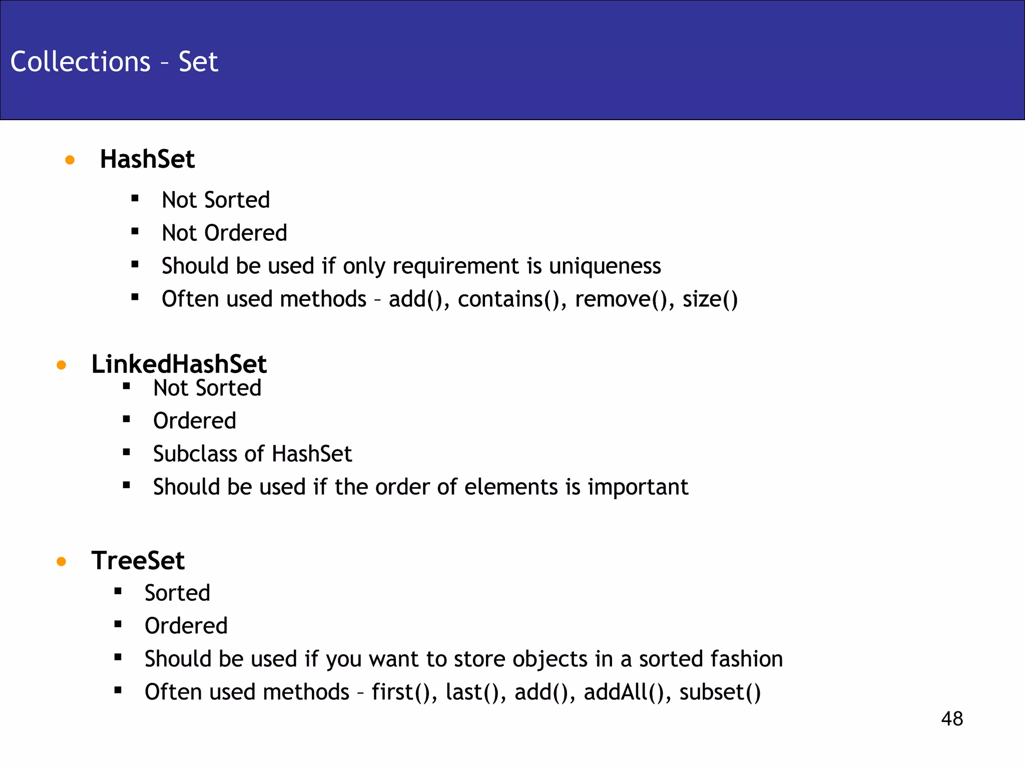 HashSet Collections – Set Not Sorted  Not Ordered Should be used if only requirement is uniqueness Often used methods – add(), contains(), remove(), size()  LinkedHashSet Not Sorted  Ordered Subclass of HashSet Should be used if the order of elements is important TreeSet Sorted  Ordered Should be used if you want to store objects in a sorted fashion Often used methods – first(), last(), add(), addAll(), subset() HashSet Not Sorted  Not Ordered Should be used if only requirement is uniqueness Often used methods – add(), contains(), remove(), size()  LinkedHashSet Not Sorted  Ordered Subclass of HashSet Should be used if the order of elements is important HashSet Not Sorted  Not Ordered Should be used if only requirement is uniqueness Often used methods – add(), contains(), remove(), size()  LinkedHashSet Sorted  Ordered Should be used if you want to store objects in a sorted fashion Often used methods – first(), last(), add(), addAll(), subset() Not Sorted  Ordered Subclass of HashSet Should be used if the order of elements is important HashSet Not Sorted  Not Ordered Should be used if only requirement is uniqueness Often used methods – add(), contains(), remove(), size()  LinkedHashSet TreeSet Not Sorted  Ordered Subclass of HashSet Should be used if the order of elements is important HashSet Not Sorted  Not Ordered Should be used if only requirement is uniqueness Often used methods – add(), contains(), remove(), size()  LinkedHashSet Sorted  Ordered Should be used if you want to store objects in a sorted fashion Often used methods – first(), last(), add(), addAll(), subset() TreeSet Not Sorted  Ordered Subclass of HashSet Should be used if the order of elements is important HashSet Not Sorted  Not Ordered Should be used if only requirement is uniqueness Often used methods – add(), contains(), remove(), size()  LinkedHashSet 