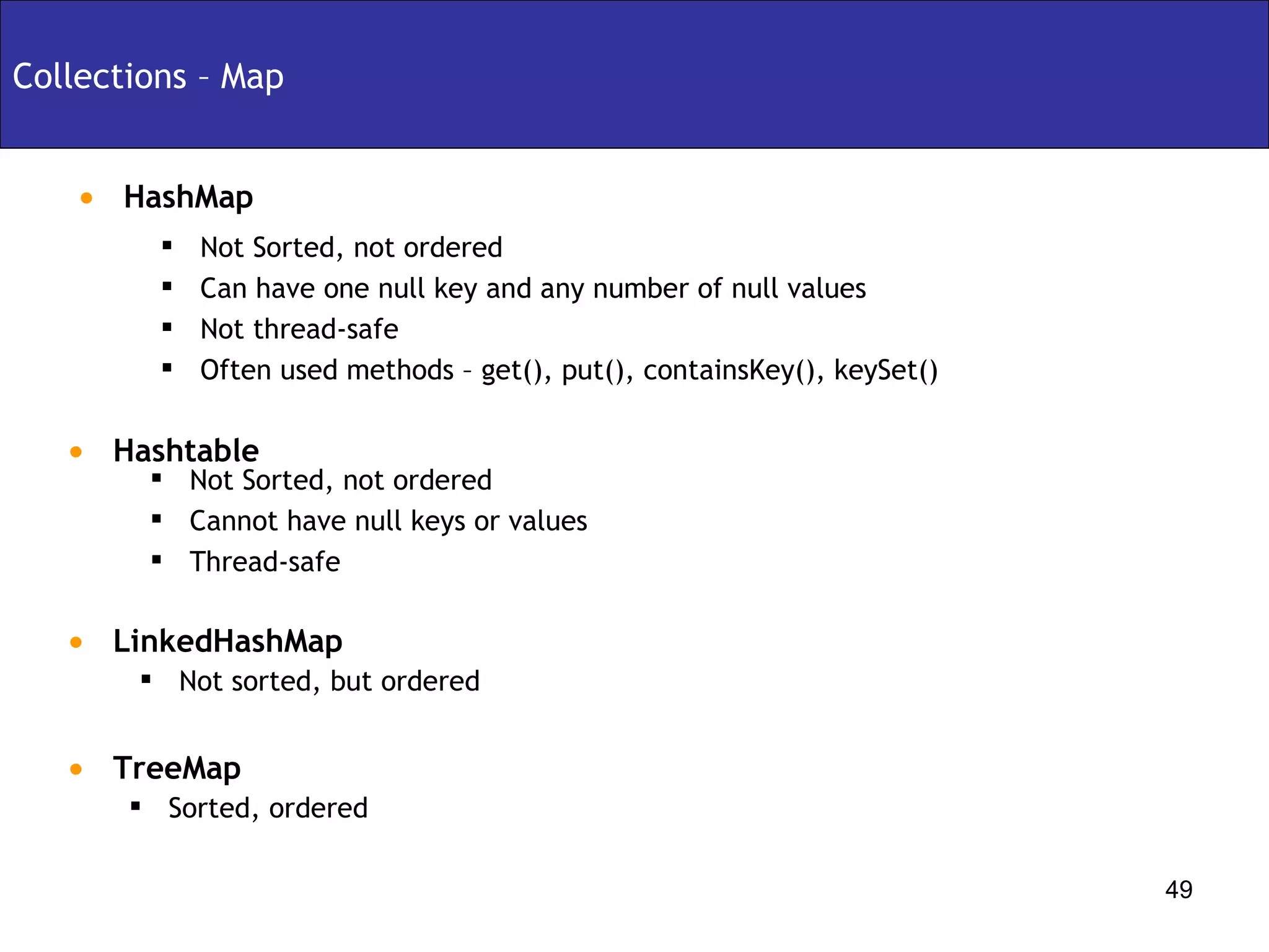 Collections – Map Not sorted, but ordered  LinkedHashMap Not Sorted, not ordered  Cannot have null keys or values Thread-safe HashMap Not Sorted, not ordered Can have one null key and any number of null values Not thread-safe Often used methods – get(), put(), containsKey(), keySet() Hashtable Sorted, ordered  TreeMap 