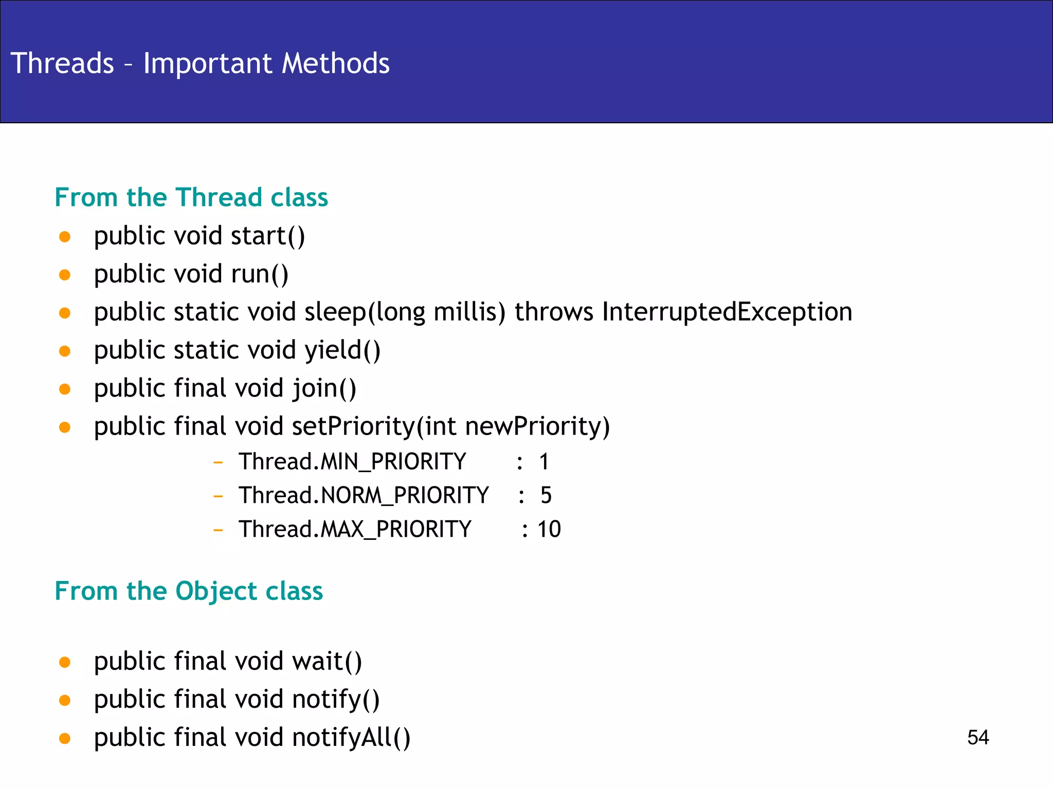 Threads – Important Methods From the Thread class public void start() public void run() public static void sleep(long millis) throws InterruptedException public static void yield() public final void join() public final void setPriority(int newPriority) Thread.MIN_PRIORITY  :  1 Thread.NORM_PRIORITY  :  5  Thread.MAX_PRIORITY  : 10 From the Object class public final void wait() public final void notify() public final void notifyAll() 