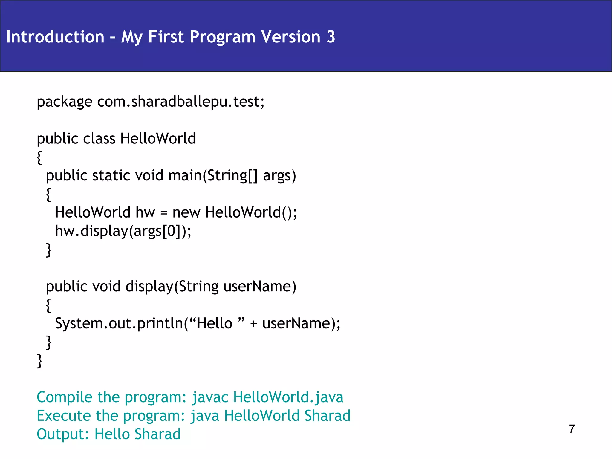 package com.sharadballepu.test; public class HelloWorld { public static void main(String[] args) { HelloWorld hw = new HelloWorld(); hw.display(args[0]); } public void display(String userName) { System.out.println(“Hello ” + userName); } } Compile the program: javac HelloWorld.java Execute the program: java HelloWorld Sharad Output: Hello Sharad Introduction – My First Program Version 3 