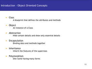 Class A blueprint that defines the attributes and methods Object An instance of a Class Abstraction Hide certain details and show only essential details Encapsulation Binding data and methods together Inheritance Inherit the features of the superclass Polymorphism One name having many forms Introduction - Object Oriented Concepts 