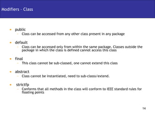 Modifiers – Class public  Class can be accessed from any other class present in any package default Class can be accessed only from within the same package. Classes outside the package in which the class is defined cannot access this class final  This class cannot be sub-classed, one cannot extend this class abstract Class cannot be instantiated, need to sub-classs/extend. strictfp Conforms that all methods in the class will conform to IEEE standard rules for floating points 