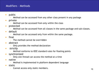 Modifiers – Methods public  Method can be accessed from any other class present in any package private Method can be accessed from only within the class protected Method can be accessed from all classes in the same package and sub-classes. default Method can be accessed only from within the same package. final  The method cannot be overridden abstract Only provides the method declaration strictfp Method conforms to IEEE standard rules for floating points synchronized Only one thread can access the method at a time native Method is implemented in platform dependent language static Cannot access only static members. 