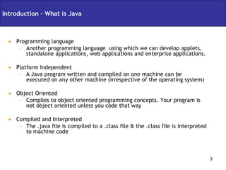 Programming language Another programming language  using which we can develop applets, standalone applications, web applications and enterprise applications. Platform Independent A Java program written and compiled on one machine can be executed on any other machine (irrespective of the operating system) Object Oriented Complies to object oriented programming concepts. Your program is not object oriented unless you code that way Compiled and Interpreted The .java file is compiled to a .class file & the .class file is interpreted to machine code Introduction – What is Java 