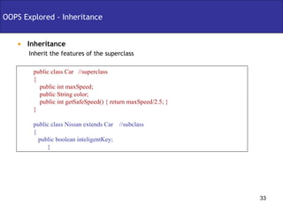 Inheritance OOPS Explored - Inheritance Inherit the features of the superclass public class Car  //superclass { public int maxSpeed; public String color; public int getSafeSpeed() { return maxSpeed/2.5; } } public class Nissan extends Car  //subclass { public boolean inteligentKey; } 
