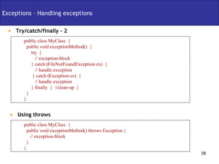 Exceptions – Handling exceptions Try/catch/finally - 2 public class MyClass  { public void exceptionMethod()  { try  {  // exception-block } catch (FileNotFoundException ex)  { // handle exception } catch (Exception ex)  { // handle exception } finally  {  //clean-up  } } } Using throws  public class MyClass  { public void exceptionMethod() throws Exception { // exception-block } } 