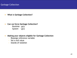 Garbage Collection What is Garbage Collection? Can we force Garbage Collection? Runtime – gc() System  - gc() Making your objects eligible for Garbage Collection Reassign reference variable Set a null value Islands of isolation 