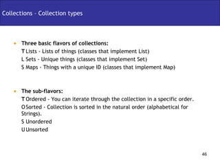 Collections – Collection types Three basic flavors of collections:   Lists - Lists of things (classes that implement List)   Sets - Unique things (classes that implement Set)   Maps - Things with a unique ID (classes that implement Map) The sub-flavors:   Ordered - You can iterate through the collection in a specific order.   Sorted - Collection is sorted in the natural order (alphabetical for Strings).   Unordered   Unsorted 