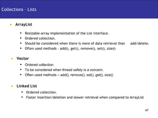 ArrayList Collections – Lists Ordered collection To be considered when thread safety is a concern. Often used methods – add(), remove(), set(), get(), size() Vector Resizable-array implementation of the List interface. Ordered collection. Should be considered when there is more of data retrieval than  add/delete. Often used methods – add(), get(), remove(), set(), size() Linked List Ordered collection. Faster insertion/deletion and slower retrieval when compared to ArrayList 