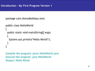 package com.sharadballepu.test;  public class HelloWorld  { public static void main(String[] args)  { System.out.println(“Hello World”); } } Compile the program: javac HelloWorld.java Execute the program: java HelloWorld Output: Hello World Introduction – My First Program Version 1 