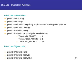 Threads – Important Methods From the Thread class public void start() public void run() public static void sleep(long millis) throws InterruptedException public static void yield() public final void join() public final void setPriority(int newPriority) Thread.MIN_PRIORITY  :  1 Thread.NORM_PRIORITY  :  5  Thread.MAX_PRIORITY  : 10 From the Object class public final void wait() public final void notify() public final void notifyAll() 
