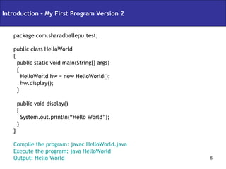 package com.sharadballepu.test; public class HelloWorld { public static void main(String[] args) { HelloWorld hw = new HelloWorld(); hw.display(); } public void display() { System.out.println(“Hello World”); } } Compile the program: javac HelloWorld.java Execute the program: java HelloWorld Output: Hello World Introduction – My First Program Version 2 