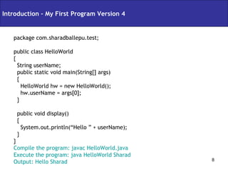package com.sharadballepu.test; public class HelloWorld { String userName; public static void main(String[] args) { HelloWorld hw = new HelloWorld(); hw.userName = args[0]; } public void display() { System.out.println(“Hello ” + userName); } } Compile the program: javac HelloWorld.java Execute the program: java HelloWorld Sharad Output: Hello Sharad Introduction – My First Program Version 4 