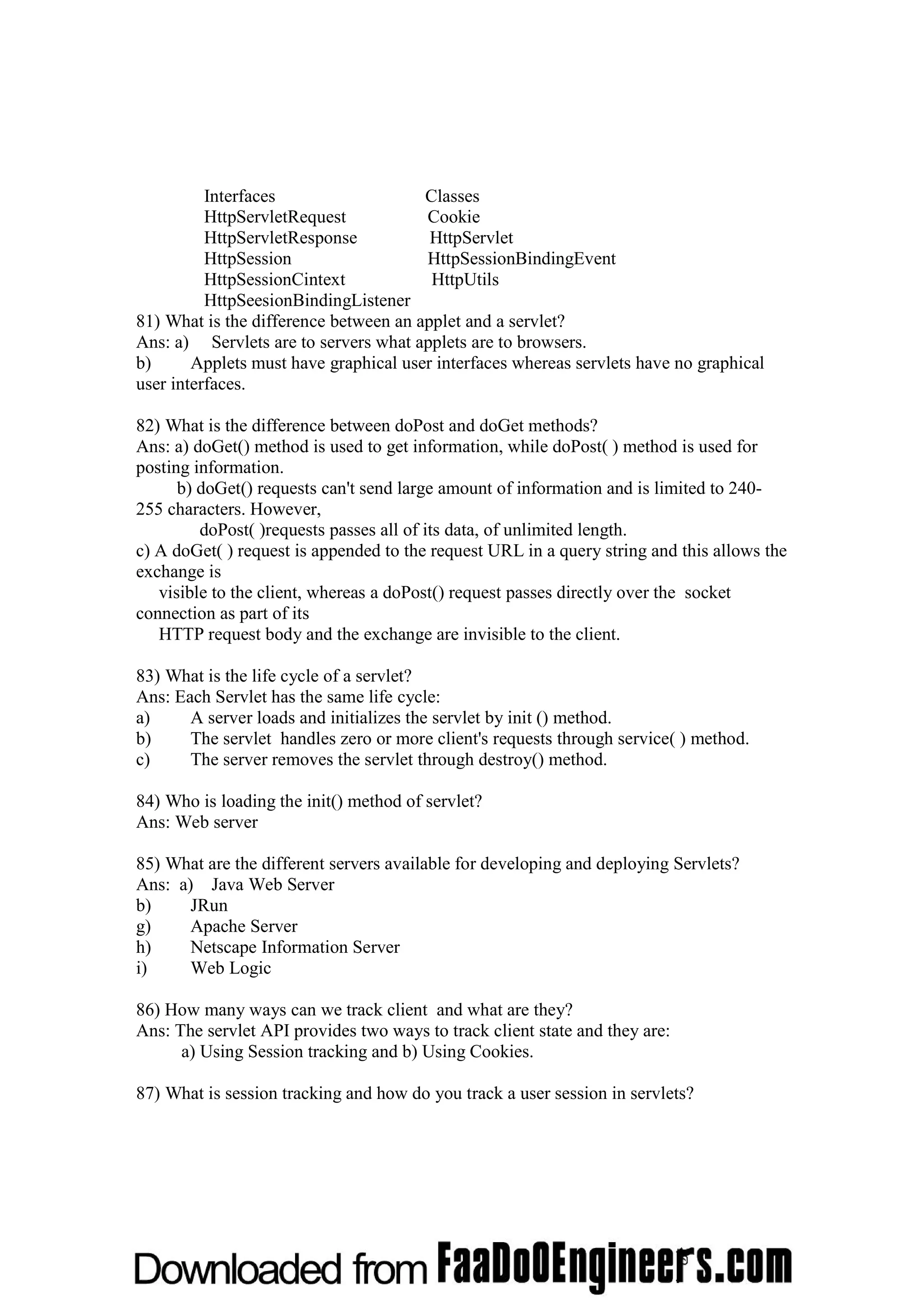 Interfaces Classes HttpServletRequest Cookie HttpServletResponse HttpServlet HttpSession HttpSessionBindingEvent HttpSessionCintext HttpUtils HttpSeesionBindingListener 81) What is the difference between an applet and a servlet? Ans: a) Servlets are to servers what applets are to browsers. b) Applets must have graphical user interfaces whereas servlets have no graphical user interfaces. 82) What is the difference between doPost and doGet methods? Ans: a) doGet() method is used to get information, while doPost( ) method is used for posting information. b) doGet() requests can't send large amount of information and is limited to 240- 255 characters. However, doPost( )requests passes all of its data, of unlimited length. c) A doGet( ) request is appended to the request URL in a query string and this allows the exchange is visible to the client, whereas a doPost() request passes directly over the socket connection as part of its HTTP request body and the exchange are invisible to the client. 83) What is the life cycle of a servlet? Ans: Each Servlet has the same life cycle: a) A server loads and initializes the servlet by init () method. b) The servlet handles zero or more client's requests through service( ) method. c) The server removes the servlet through destroy() method. 84) Who is loading the init() method of servlet? Ans: Web server 85) What are the different servers available for developing and deploying Servlets? Ans: a) Java Web Server b) JRun g) Apache Server h) Netscape Information Server i) Web Logic 86) How many ways can we track client and what are they? Ans: The servlet API provides two ways to track client state and they are: a) Using Session tracking and b) Using Cookies. 87) What is session tracking and how do you track a user session in servlets? 
