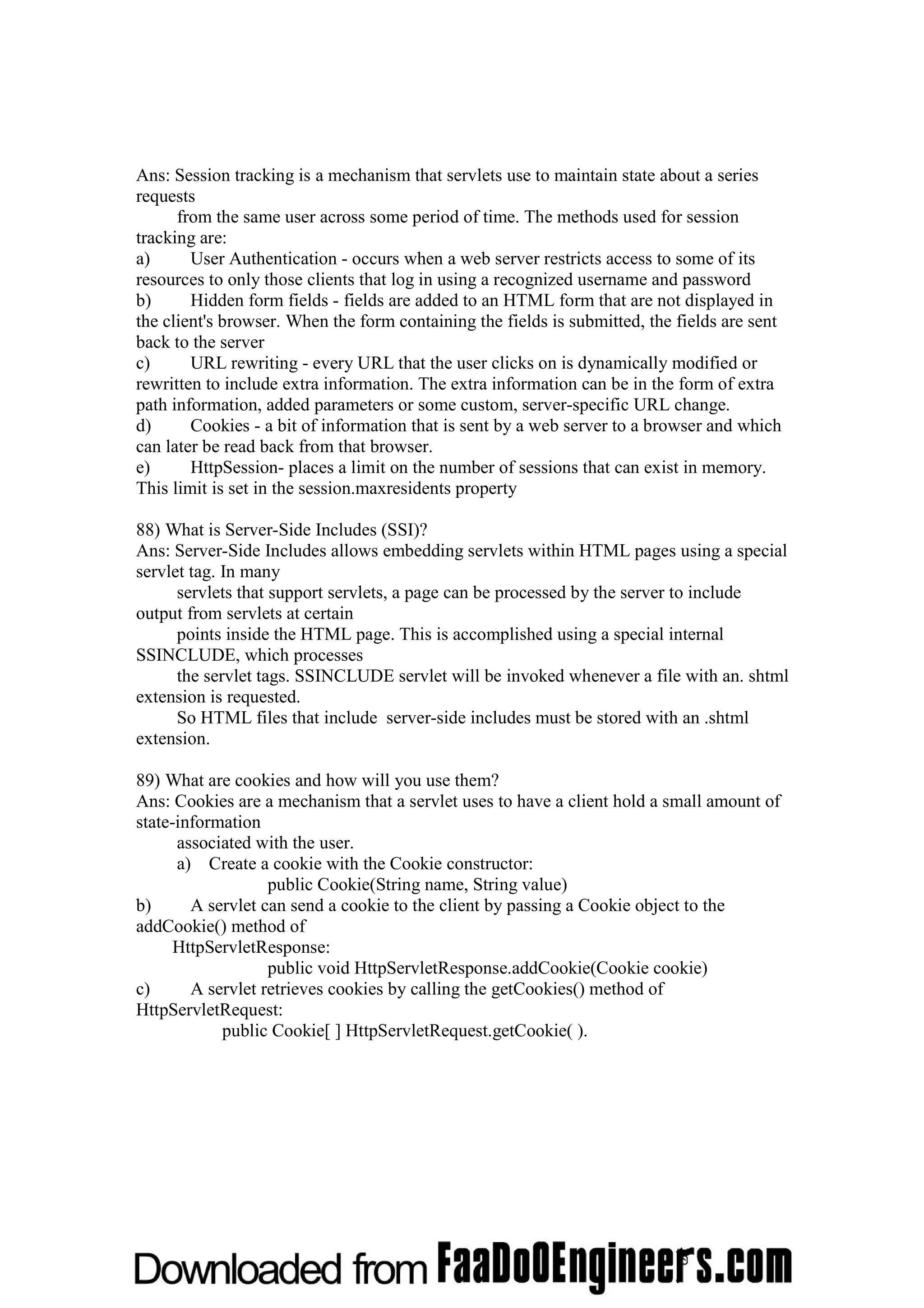 Ans: Session tracking is a mechanism that servlets use to maintain state about a series requests from the same user across some period of time. The methods used for session tracking are: a) User Authentication - occurs when a web server restricts access to some of its resources to only those clients that log in using a recognized username and password b) Hidden form fields - fields are added to an HTML form that are not displayed in the client's browser. When the form containing the fields is submitted, the fields are sent back to the server c) URL rewriting - every URL that the user clicks on is dynamically modified or rewritten to include extra information. The extra information can be in the form of extra path information, added parameters or some custom, server-specific URL change. d) Cookies - a bit of information that is sent by a web server to a browser and which can later be read back from that browser. e) HttpSession- places a limit on the number of sessions that can exist in memory. This limit is set in the session.maxresidents property 88) What is Server-Side Includes (SSI)? Ans: Server-Side Includes allows embedding servlets within HTML pages using a special servlet tag. In many servlets that support servlets, a page can be processed by the server to include output from servlets at certain points inside the HTML page. This is accomplished using a special internal SSINCLUDE, which processes the servlet tags. SSINCLUDE servlet will be invoked whenever a file with an. shtml extension is requested. So HTML files that include server-side includes must be stored with an .shtml extension. 89) What are cookies and how will you use them? Ans: Cookies are a mechanism that a servlet uses to have a client hold a small amount of state-information associated with the user. a) Create a cookie with the Cookie constructor: public Cookie(String name, String value) b) A servlet can send a cookie to the client by passing a Cookie object to the addCookie() method of HttpServletResponse: public void HttpServletResponse.addCookie(Cookie cookie) c) A servlet retrieves cookies by calling the getCookies() method of HttpServletRequest: public Cookie[ ] HttpServletRequest.getCookie( ). 