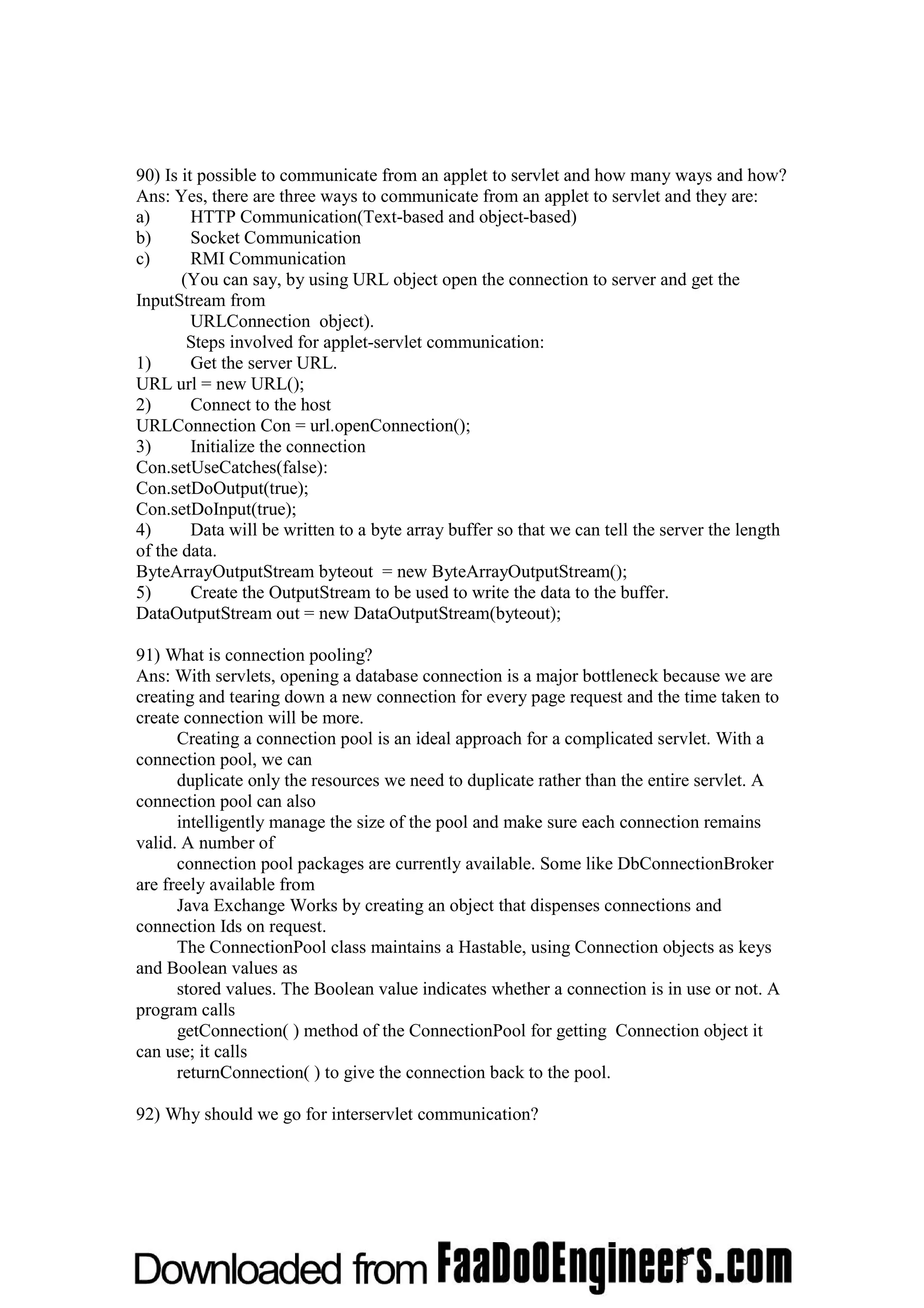 90) Is it possible to communicate from an applet to servlet and how many ways and how? Ans: Yes, there are three ways to communicate from an applet to servlet and they are: a) HTTP Communication(Text-based and object-based) b) Socket Communication c) RMI Communication (You can say, by using URL object open the connection to server and get the InputStream from URLConnection object). Steps involved for applet-servlet communication: 1) Get the server URL. URL url = new URL(); 2) Connect to the host URLConnection Con = url.openConnection(); 3) Initialize the connection Con.setUseCatches(false): Con.setDoOutput(true); Con.setDoInput(true); 4) Data will be written to a byte array buffer so that we can tell the server the length of the data. ByteArrayOutputStream byteout = new ByteArrayOutputStream(); 5) Create the OutputStream to be used to write the data to the buffer. DataOutputStream out = new DataOutputStream(byteout); 91) What is connection pooling? Ans: With servlets, opening a database connection is a major bottleneck because we are creating and tearing down a new connection for every page request and the time taken to create connection will be more. Creating a connection pool is an ideal approach for a complicated servlet. With a connection pool, we can duplicate only the resources we need to duplicate rather than the entire servlet. A connection pool can also intelligently manage the size of the pool and make sure each connection remains valid. A number of connection pool packages are currently available. Some like DbConnectionBroker are freely available from Java Exchange Works by creating an object that dispenses connections and connection Ids on request. The ConnectionPool class maintains a Hastable, using Connection objects as keys and Boolean values as stored values. The Boolean value indicates whether a connection is in use or not. A program calls getConnection( ) method of the ConnectionPool for getting Connection object it can use; it calls returnConnection( ) to give the connection back to the pool. 92) Why should we go for interservlet communication? 