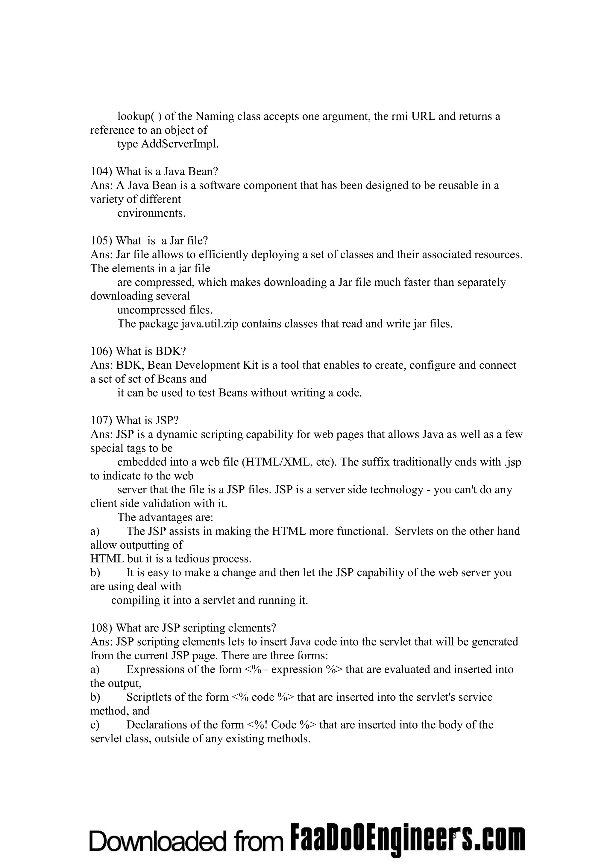 lookup( ) of the Naming class accepts one argument, the rmi URL and returns a reference to an object of type AddServerImpl. 104) What is a Java Bean? Ans: A Java Bean is a software component that has been designed to be reusable in a variety of different environments. 105) What is a Jar file? Ans: Jar file allows to efficiently deploying a set of classes and their associated resources. The elements in a jar file are compressed, which makes downloading a Jar file much faster than separately downloading several uncompressed files. The package java.util.zip contains classes that read and write jar files. 106) What is BDK? Ans: BDK, Bean Development Kit is a tool that enables to create, configure and connect a set of set of Beans and it can be used to test Beans without writing a code. 107) What is JSP? Ans: JSP is a dynamic scripting capability for web pages that allows Java as well as a few special tags to be embedded into a web file (HTML/XML, etc). The suffix traditionally ends with .jsp to indicate to the web server that the file is a JSP files. JSP is a server side technology - you can't do any client side validation with it. The advantages are: a) The JSP assists in making the HTML more functional. Servlets on the other hand allow outputting of HTML but it is a tedious process. b) It is easy to make a change and then let the JSP capability of the web server you are using deal with compiling it into a servlet and running it. 108) What are JSP scripting elements? Ans: JSP scripting elements lets to insert Java code into the servlet that will be generated from the current JSP page. There are three forms: a) Expressions of the form <%= expression %> that are evaluated and inserted into the output, b) Scriptlets of the form <% code %> that are inserted into the servlet's service method, and c) Declarations of the form <%! Code %> that are inserted into the body of the servlet class, outside of any existing methods. 