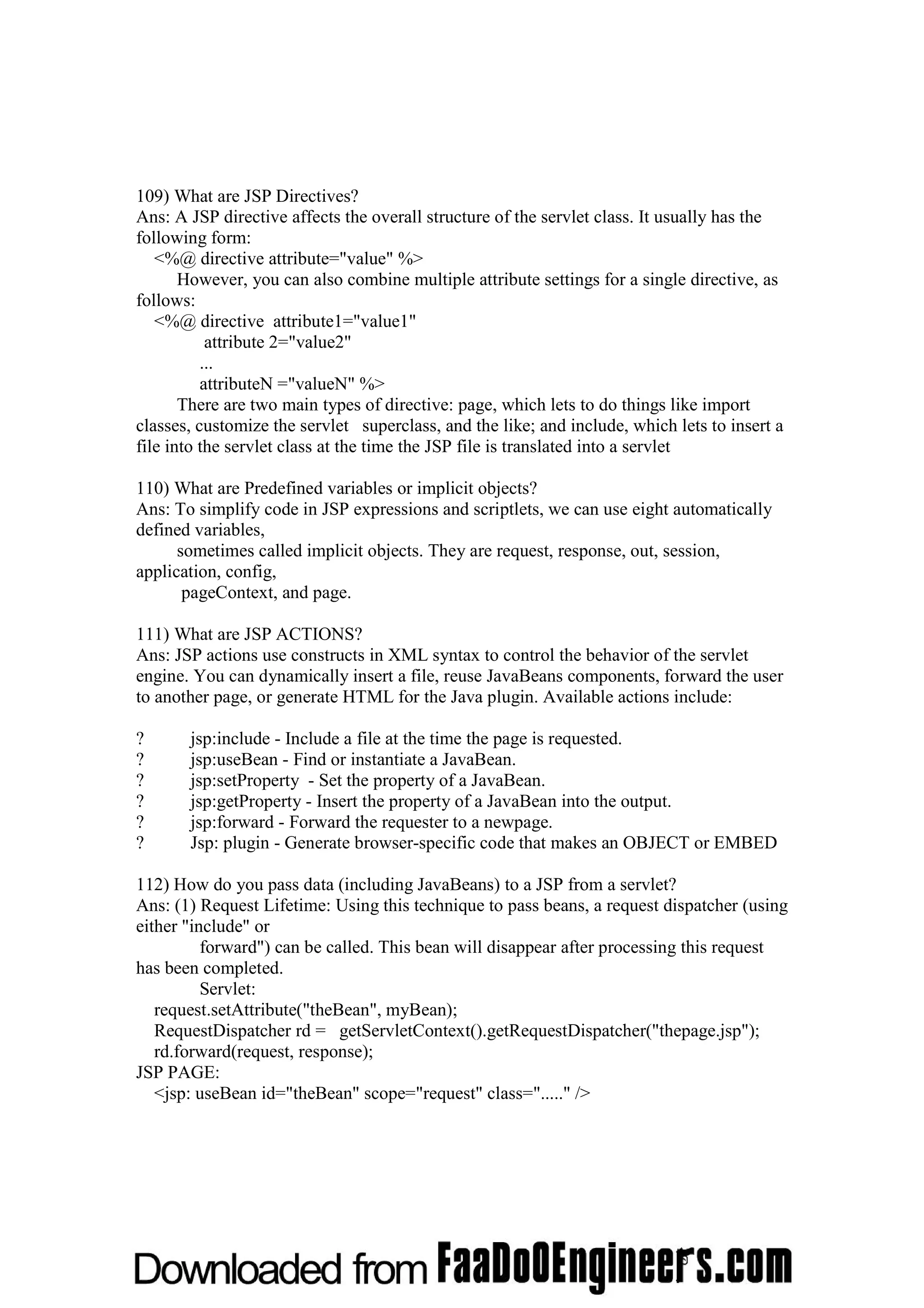 109) What are JSP Directives? Ans: A JSP directive affects the overall structure of the servlet class. It usually has the following form: <%@ directive attribute="value" %> However, you can also combine multiple attribute settings for a single directive, as follows: <%@ directive attribute1="value1" attribute 2="value2" ... attributeN ="valueN" %> There are two main types of directive: page, which lets to do things like import classes, customize the servlet superclass, and the like; and include, which lets to insert a file into the servlet class at the time the JSP file is translated into a servlet 110) What are Predefined variables or implicit objects? Ans: To simplify code in JSP expressions and scriptlets, we can use eight automatically defined variables, sometimes called implicit objects. They are request, response, out, session, application, config, pageContext, and page. 111) What are JSP ACTIONS? Ans: JSP actions use constructs in XML syntax to control the behavior of the servlet engine. You can dynamically insert a file, reuse JavaBeans components, forward the user to another page, or generate HTML for the Java plugin. Available actions include: ? jsp:include - Include a file at the time the page is requested. ? jsp:useBean - Find or instantiate a JavaBean. ? jsp:setProperty - Set the property of a JavaBean. ? jsp:getProperty - Insert the property of a JavaBean into the output. ? jsp:forward - Forward the requester to a newpage. ? Jsp: plugin - Generate browser-specific code that makes an OBJECT or EMBED 112) How do you pass data (including JavaBeans) to a JSP from a servlet? Ans: (1) Request Lifetime: Using this technique to pass beans, a request dispatcher (using either "include" or forward") can be called. This bean will disappear after processing this request has been completed. Servlet: request.setAttribute("theBean", myBean); RequestDispatcher rd = getServletContext().getRequestDispatcher("thepage.jsp"); rd.forward(request, response); JSP PAGE: <jsp: useBean id="theBean" scope="request" class="....." /> 