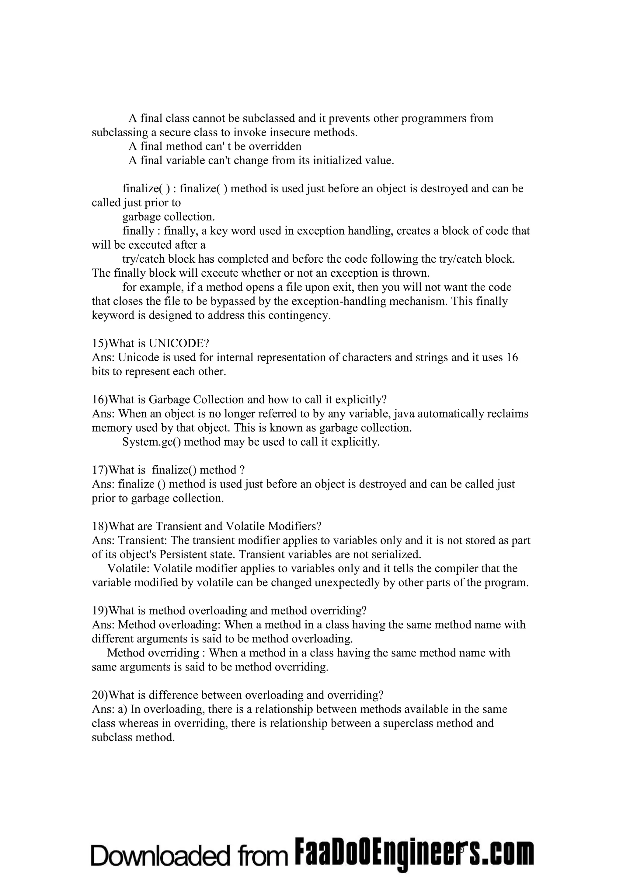 A final class cannot be subclassed and it prevents other programmers from subclassing a secure class to invoke insecure methods. A final method can' t be overridden A final variable can't change from its initialized value. finalize( ) : finalize( ) method is used just before an object is destroyed and can be called just prior to garbage collection. finally : finally, a key word used in exception handling, creates a block of code that will be executed after a try/catch block has completed and before the code following the try/catch block. The finally block will execute whether or not an exception is thrown. for example, if a method opens a file upon exit, then you will not want the code that closes the file to be bypassed by the exception-handling mechanism. This finally keyword is designed to address this contingency. 15)What is UNICODE? Ans: Unicode is used for internal representation of characters and strings and it uses 16 bits to represent each other. 16)What is Garbage Collection and how to call it explicitly? Ans: When an object is no longer referred to by any variable, java automatically reclaims memory used by that object. This is known as garbage collection. System.gc() method may be used to call it explicitly. 17)What is finalize() method ? Ans: finalize () method is used just before an object is destroyed and can be called just prior to garbage collection. 18)What are Transient and Volatile Modifiers? Ans: Transient: The transient modifier applies to variables only and it is not stored as part of its object's Persistent state. Transient variables are not serialized. Volatile: Volatile modifier applies to variables only and it tells the compiler that the variable modified by volatile can be changed unexpectedly by other parts of the program. 19)What is method overloading and method overriding? Ans: Method overloading: When a method in a class having the same method name with different arguments is said to be method overloading. Method overriding : When a method in a class having the same method name with same arguments is said to be method overriding. 20)What is difference between overloading and overriding? Ans: a) In overloading, there is a relationship between methods available in the same class whereas in overriding, there is relationship between a superclass method and subclass method. 