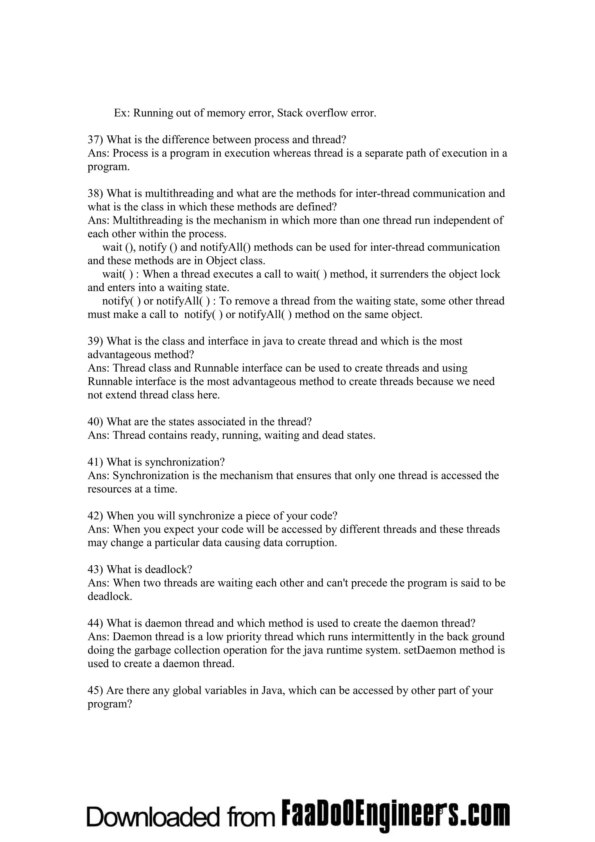Ex: Running out of memory error, Stack overflow error. 37) What is the difference between process and thread? Ans: Process is a program in execution whereas thread is a separate path of execution in a program. 38) What is multithreading and what are the methods for inter-thread communication and what is the class in which these methods are defined? Ans: Multithreading is the mechanism in which more than one thread run independent of each other within the process. wait (), notify () and notifyAll() methods can be used for inter-thread communication and these methods are in Object class. wait( ) : When a thread executes a call to wait( ) method, it surrenders the object lock and enters into a waiting state. notify( ) or notifyAll( ) : To remove a thread from the waiting state, some other thread must make a call to notify( ) or notifyAll( ) method on the same object. 39) What is the class and interface in java to create thread and which is the most advantageous method? Ans: Thread class and Runnable interface can be used to create threads and using Runnable interface is the most advantageous method to create threads because we need not extend thread class here. 40) What are the states associated in the thread? Ans: Thread contains ready, running, waiting and dead states. 41) What is synchronization? Ans: Synchronization is the mechanism that ensures that only one thread is accessed the resources at a time. 42) When you will synchronize a piece of your code? Ans: When you expect your code will be accessed by different threads and these threads may change a particular data causing data corruption. 43) What is deadlock? Ans: When two threads are waiting each other and can't precede the program is said to be deadlock. 44) What is daemon thread and which method is used to create the daemon thread? Ans: Daemon thread is a low priority thread which runs intermittently in the back ground doing the garbage collection operation for the java runtime system. setDaemon method is used to create a daemon thread. 45) Are there any global variables in Java, which can be accessed by other part of your program? 